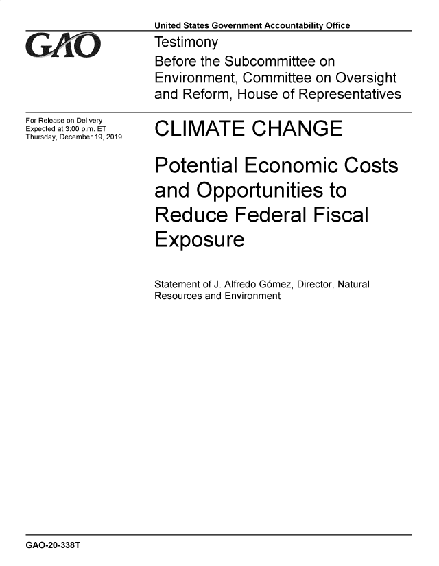 handle is hein.gao/gaobaeajv0001 and id is 1 raw text is: United States Government Accountability Office
Testimony
Before the Subcommittee on
Environment, Committee  on Oversight
and Reform, House  of Representatives


For Release on Delivery
Expected at 3:00 p.m. ET
Thursday, December 19, 2019


CLIMATE CHANGE

Potential Economic Costs
and   Opportunities to
Reduce Federal Fiscal
Exposure

Statement of J. Alfredo G6mez, Director, Natural
Resources and Environment


GAO-20-338T


