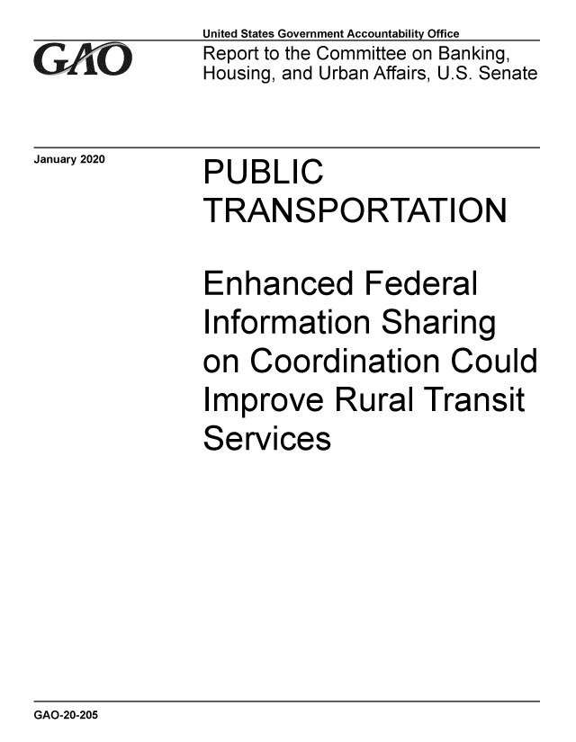 handle is hein.gao/gaobaealf0001 and id is 1 raw text is: 
GAiO


January 2020


United States Government Accountability Office
Report to the Committee on Banking,
Housing, and Urban Affairs, U.S. Senate


PUBLIC
TRANSPORTATION


Enhanced Federal
Information   Sharing
on  Coordination Could
Improve Rural Transit
Services


GAO-20-205


