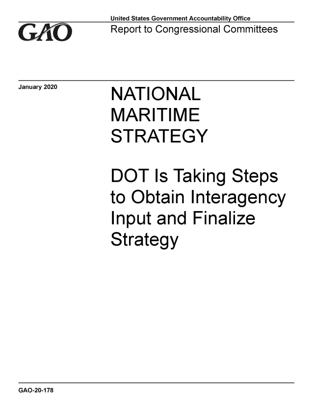 handle is hein.gao/gaobaealw0001 and id is 1 raw text is: 
GAj6O


January 2020


United States Government Accountability Office
Report to Congressional Committees


NATIONAL


MARITIME
STRATEGY

DOT Is Taking Steps
to Obtain   Interagency
Input  and   Finalize
Strategy


GAO-20-178


