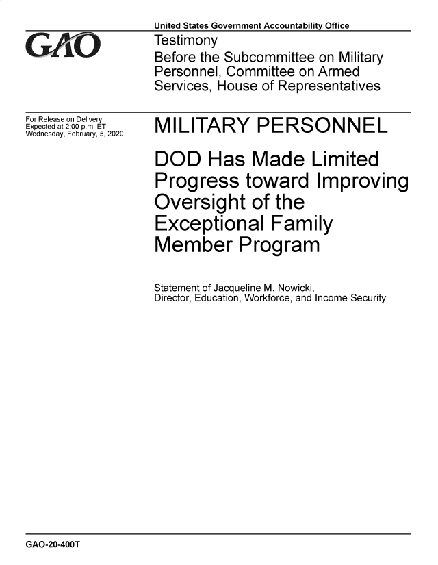 handle is hein.gao/gaobaeaol0001 and id is 1 raw text is: 

GAjO


For Release on Delivery
Expected at 2:00 p.m. ET
Wednesday, February, 5, 2020


United States Government Accountability Office
Testimony
Before the Subcommittee on Military
Personnel, Committee on Armed
Services, House of Representatives


MILITARY PERSONNEL

DOD Has Made Limited
Progress toward Improving
Oversight of the
Exceptional Family
Member Program

Statement of Jacqueline M. Nowicki,
Director, Education, Workforce, and Income Security


GAO-20-400T


