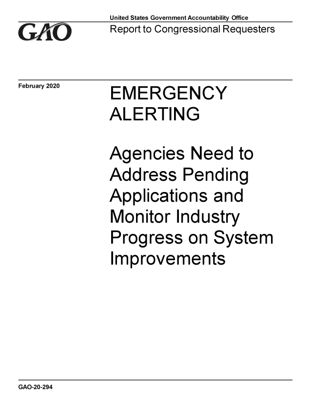 handle is hein.gao/gaobaeaon0001 and id is 1 raw text is: 
GAO


February 2020


United States Government Accountability Office
Report to Congressional Requesters


EMERGENCY
ALERTING


Agencies Need to
Address Pending
Applications and
Monitor Industry
Progress on System
Improvements


GAO-20-294


