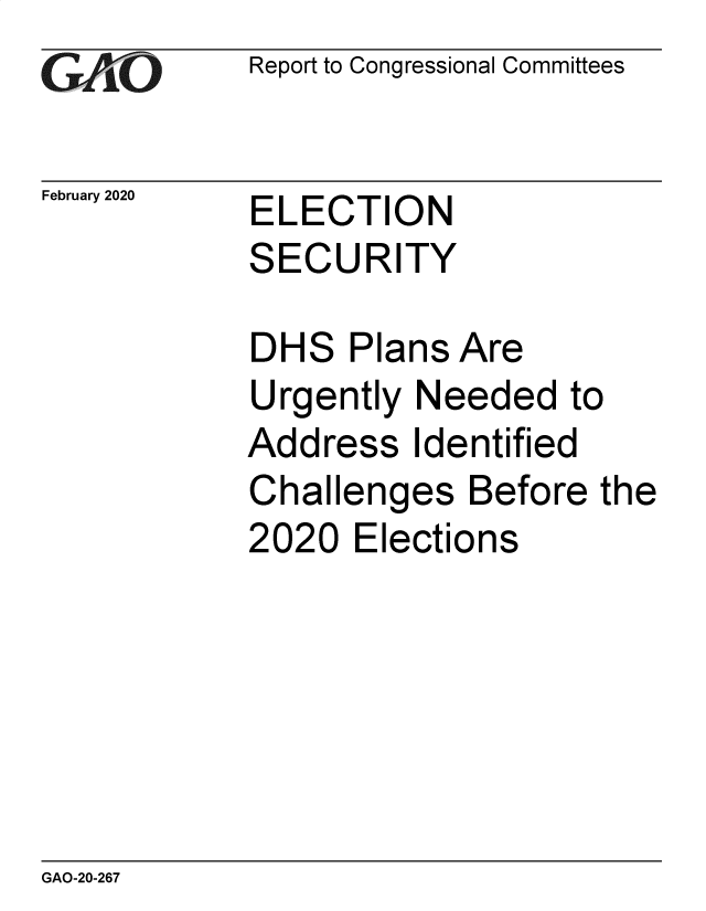 handle is hein.gao/gaobaeaor0001 and id is 1 raw text is: 
GAO


February 2020


Report to Congressional Committees


ELECTION


S


ECURITY


DH


S


Plans Are


Urgently Needed to


Add


ress


Identified


Challenges Before the
2020 Elections


GAO-20-267


