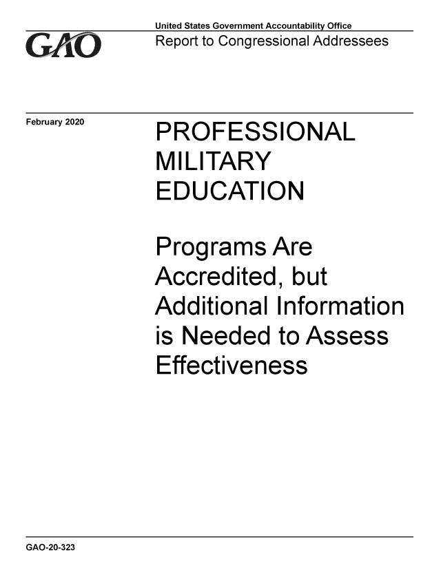 handle is hein.gao/gaobaeapx0001 and id is 1 raw text is: 
GAiO


February 2020


United States Government Accountability Office
Report to Congressional Addressees


PROFESSIONAL


MILITARY
EDUCATION

Programs Are
Accredited, but
Additional Information


is Needed


to Assess


Effectiveness


GAO-20-323


