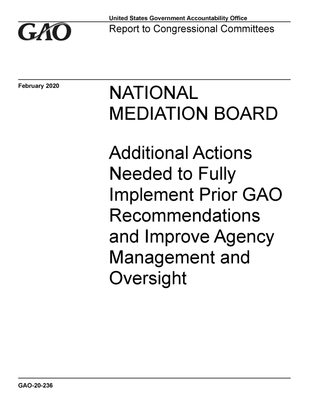 handle is hein.gao/gaobaeaqa0001 and id is 1 raw text is: 
GAO,-


February 2020


United States Government Accountability Office
Report to Congressional Committees


NATIONAL
MEDIATION BOARD


Additional Actions
Needed to Fully
Implement Prior GAO
Recommendations
and Improve Agency
Management and
Oversight


GAO-20-236


