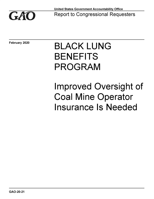handle is hein.gao/gaobaeare0001 and id is 1 raw text is: 
GAO-7


February 2020


United States Government Accountability Office
Report to Congressional Requesters


BLACK LUNG
BENEFITS
PROGRAM


Improved Oversight of
Coal Mine Operator
Insurance Is Needed


GAO-20-21


