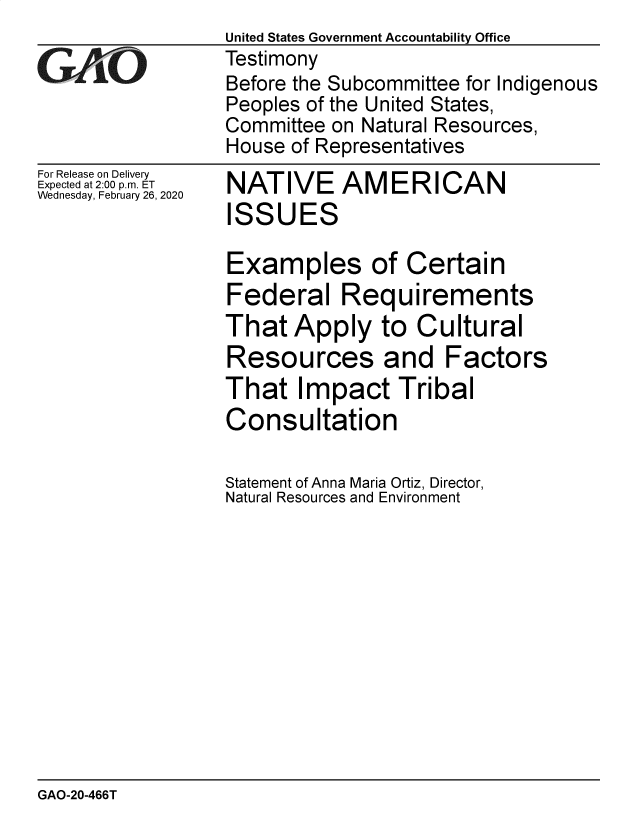 handle is hein.gao/gaobaearg0001 and id is 1 raw text is:                  United States Government Accountability Office
YTestimony
                 Before the Subcommittee for Indigenous
                 Peoples of the United States,
                 Committee on Natural Resources,
                 House of Representatives


For Release on Delivery
Expected at 2:00 p.m. ET
Wednesday, February 26, 2020


NATIVE AM E R I CAN
ISSUES

Examples of Certain
Federal Requirements
That Apply to Cultural
Resources and Factors
That Impact Tribal
Consultation

Statement of Anna Maria Ortiz, Director,
Natural Resources and Environment


GAO-20-466T


