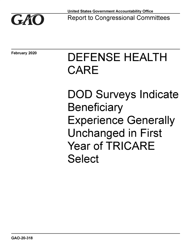 handle is hein.gao/gaobaearn0001 and id is 1 raw text is: 
GA'.O


February 2020


United States Government Accountability Office
Report to Congressional Committees


DEFENSE HEALTH


CARE


DOD


S


urveys Indicate


Beneficiary
Experience Generally
Unchanged in First
Year of TRICARE
Select


GAO-20-318


