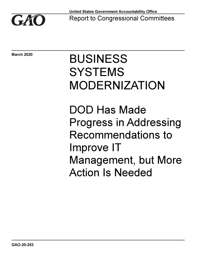 handle is hein.gao/gaobaeasq0001 and id is 1 raw text is: 
GAO'


United States Government Accountability Office
Report to Congressional Committees


March 2020   BUSIN


ESS


SYSTEMS
MODERNIZATION

DOD Has Made
Progress in Addressing
Recommendations to
Improve IT
Management, but More
Action Is Needed


GAO-20-253


