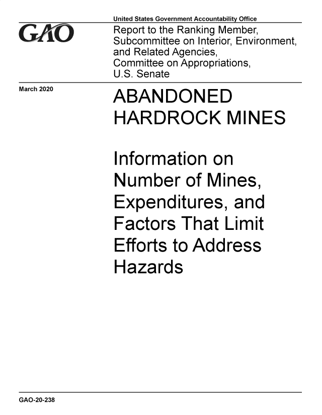 handle is hein.gao/gaobaeato0001 and id is 1 raw text is:              United States Government Accountability Office
CReport to the Ranking Member,
             Subcommittee on Interior, Environment,
             and Related Agencies,
             Committee on Appropriations,
             U.S. Senate


March 2020


ABANDONED


HARDROCK MINES


nformation on


Number of Mi


nes,


Expenditures, and
Factors That Limit


Efforts to Add
Hazards


ress


GAO-20-238


