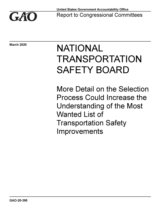 handle is hein.gao/gaobaeaug0001 and id is 1 raw text is: 
GAiO


United States Government Accountability Office
Report to Congressional Committees


March 2020  NATIONAL

              TRANSPORTATION
              SAFETY BOARD


More Detail on
Process Could
Understanding
Wanted List of
Transportation
Improvements


the Selection
Increase the
of the Most

Safety


GAO-20-395


