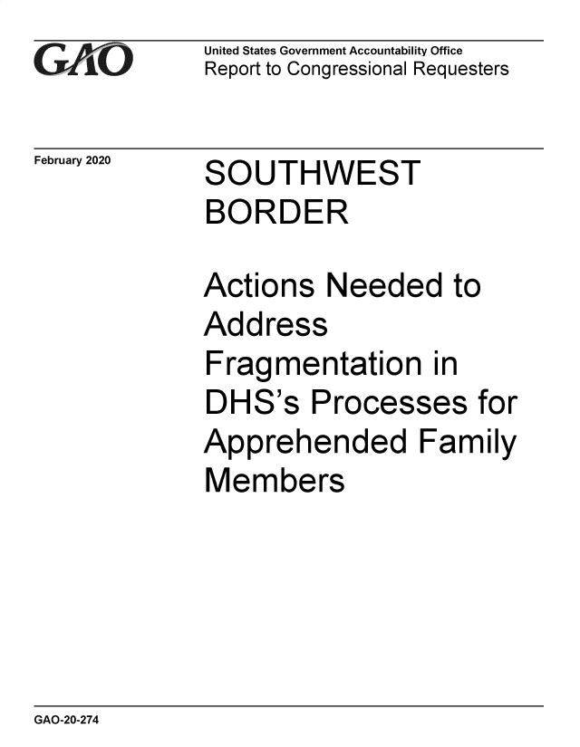 handle is hein.gao/gaobaeaui0001 and id is 1 raw text is: 
GAOL


February 2020


United States Government Accountability Office
Report to Congressional Requesters


SOUTHWEST


BORDER

Actions Needed to
Address
Fragmentation in
DHS's Processes for
Apprehended Family
Members


GAO-20-274


