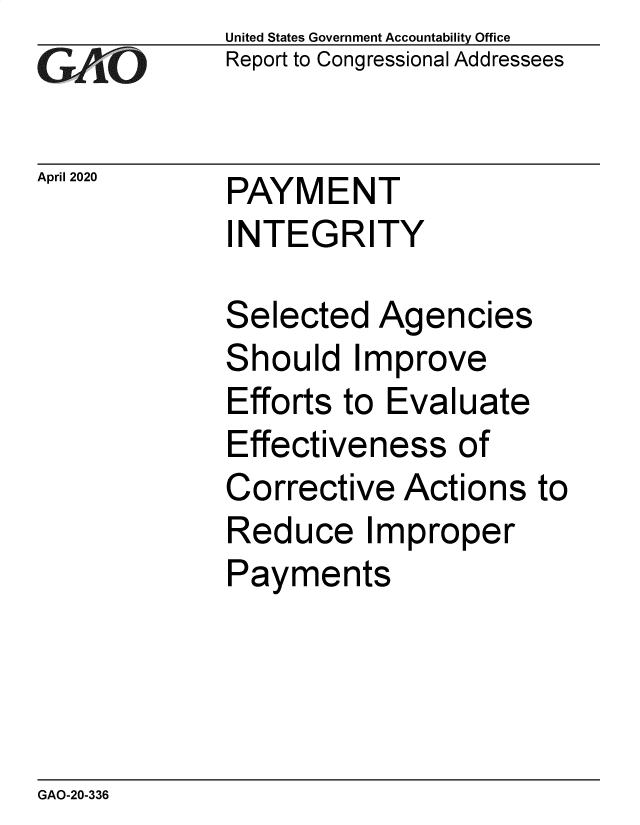 handle is hein.gao/gaobaeavm0001 and id is 1 raw text is:              United States Government Accountability Office
             Report to Congressional Addressees

April 2020   PAYMENT
              INTEGRITY

              Selected  Agencies
              Should   Improve
              Efforts to Evaluate
              Effectiveness   of
              Corrective  Actions  to
              Reduce   Improper
              Payments


GAO-20-336


