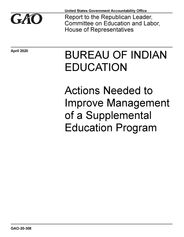 handle is hein.gao/gaobaeawo0001 and id is 1 raw text is: 
GAiO


April 2020


United States Government Accountability Office
Report to the Republican Leader,
Committee on Education and Labor,
House of Representatives


BUREAU OF INDIAN
EDUCATION


Actions Needed to
Improve Management
of a Supplemental
Education Program


GAO-20-308


