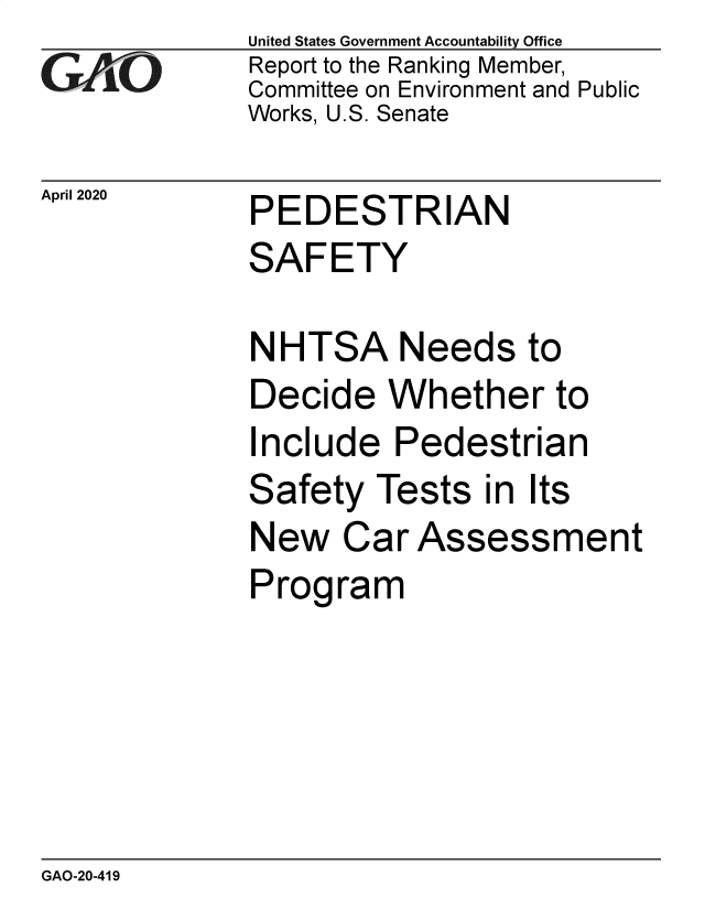 handle is hein.gao/gaobaeayw0001 and id is 1 raw text is: 
GA vO


April 2020


United States Government Accountability Office
Report to the Ranking Member,
Committee on Environment and Public
Works, U.S. Senate


PEDESTRIAN
SAFETY


NHTSA Needs to
Decide Whether to
Include Pedestrian
Safety Tests in Its
New Car Assessment
Program


GAO-20-419


