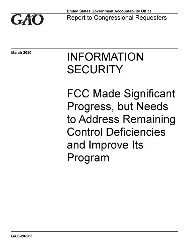 handle is hein.gao/gaobaeazp0001 and id is 1 raw text is: 
GA~iO


March 2020


United States Government Accountability Office
Report to Congressional Requesters


INFORMATION
SECURITY


FCC Made Significant
Progress, but Needs
to Address Remaining
Control Deficiencies
and Improve Its
Program


GAO-20-265


