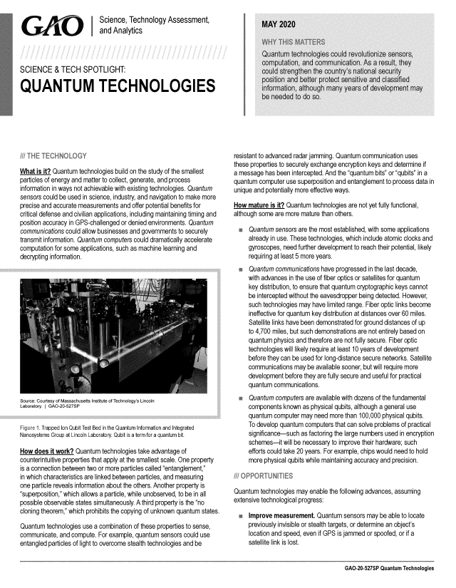 handle is hein.gao/gaobaebdw0001 and id is 1 raw text is: 
                           Science, Technology Assessment,
GAO Iand Analytics




SCIENCE & TECH SPOTLIGHT:

QUANTUM TECHNOLOGIES


What is it? Quantum technologies build on the study of the smallest
particles of energy and matter to collect, generate, and process
information in ways not achievable with existing technologies. Quantum
sensors could be used in science, industry, and navigation to make more
precise and accurate measurements and offer potential benefits for
critical defense and civilian applications, including maintaining timing and
position accuracy in GPS-challenged or denied environments. Quantum
communications could allow businesses and governments to securely
transmit information. Quantum computers could dramatically accelerate
computation for some applications, such as machine learning and
decrypting information.


Source: Courtesy of Massachusetts Institute of Technology's Lincoln
Laboratory. I GAO-20-527SP


       Trapped Ion Qubit Test Bed in the Quantum Information and Integrated
Nanosystems Group at Lincoln Laboratory. Qubit is a term for a quantum bit.

How does it work? Quantum technologies take advantage of
counterintuitive properties that apply at the smallest scale. One property
is a connection between two or more particles called entanglement,
in which characteristics are linked between particles, and measuring
one particle reveals information about the others. Another property is
superposition, which allows a particle, while unobserved, to be in all
possible observable states simultaneously. A third property is the no
cloning theorem, which prohibits the copying of unknown quantum states.

Quantum technologies use a combination of these properties to sense,
communicate, and compute. For example, quantum sensors could use
entangled particles of light to overcome stealth technologies and be


resistant to advanced radar jamming. Quantum communication uses
these properties to securely exchange encryption keys and determine if
a message has been intercepted. And the quantum bits or qubits in a
quantum computer use superposition and entanglement to process data in
unique and potentially more effective ways.

How mature is it? Quantum technologies are not yet fully functional,
although some are more mature than others.

  * Quantum sensors are the most established, with some applications
     already in use. These technologies, which include atomic clocks and
     gyroscopes, need further development to reach their potential, likely
     requiring at least 5 more years.
  * Quantum communications have progressed in the last decade,
     with advances in the use of fiber optics or satellites for quantum
     key distribution, to ensure that quantum cryptographic keys cannot
     be intercepted without the eavesdropper being detected. However,
     such technologies may have limited range. Fiber optic links become
     ineffective for quantum key distribution at distances over 60 miles.
     Satellite links have been demonstrated for ground distances of up
     to 4,700 miles, but such demonstrations are not entirely based on
     quantum physics and therefore are not fully secure. Fiber optic
     technologies will likely require at least 10 years of development
     before they can be used for long-distance secure networks. Satellite
     communications may be available sooner, but will require more
     development before they are fully secure and useful for practical
     quantum communications.
  * Quantum computers are available with dozens of the fundamental
     components known as physical qubits, although a general use
     quantum computer may need more than 100,000 physical qubits.
     To develop quantum computers that can solve problems of practical
     significance-such as factoring the large numbers used in encryption
     schemes-it will be necessary to improve their hardware; such
     efforts could take 20 years. For example, chips would need to hold
     more physical qubits while maintaining accuracy and precision.



Quantum technologies may enable the following advances, assuming
extensive technological progress:

  m Improve measurement. Quantum sensors may be able to locate
     previously invisible or stealth targets, or determine an object's
     location and speed, even if GPS is jammed or spoofed, or if a
     satellite link is lost.


GAO-20-527SP Quantum Technologies


