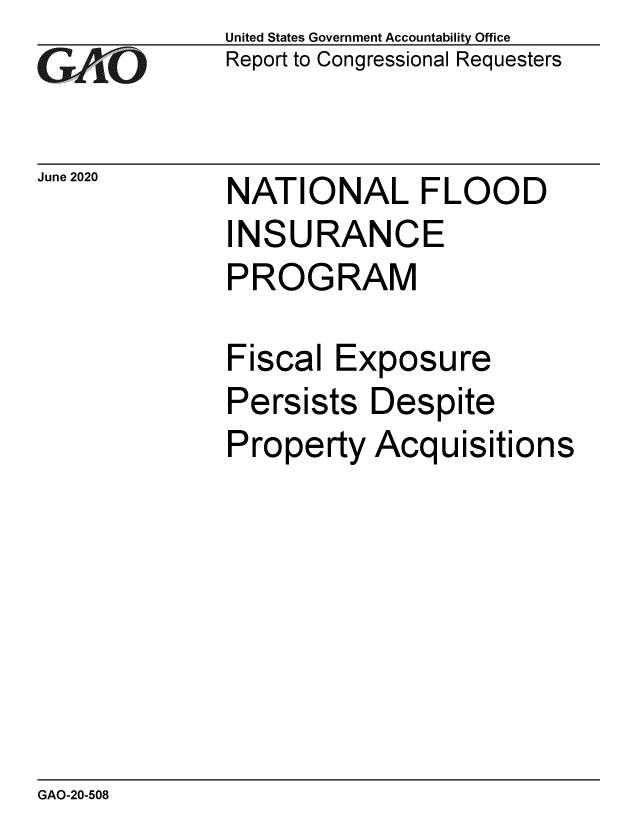handle is hein.gao/gaobaebgs0001 and id is 1 raw text is: 
GAi'O


June 2020


United States Government Accountability Office
Report to Congressional Requesters


NATIONAL FLOOD
INSURANCE
PROGRAM

Fiscal  Exposure
Persists  Despite
Property  Acquisitions


GAO-20-508


