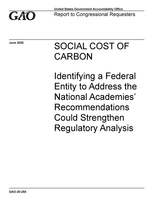 handle is hein.gao/gaobaebim0001 and id is 1 raw text is: 
GA vO


June 2020


United States Government Accountability Office
Report to Congressional Requesters


SOCIAL COST OF
CARBON


Identifying a Federal
Entity to Address the
National Academies'
Recommendations
Could Strengthen
Regulatory Analysis


GAO-20-254



