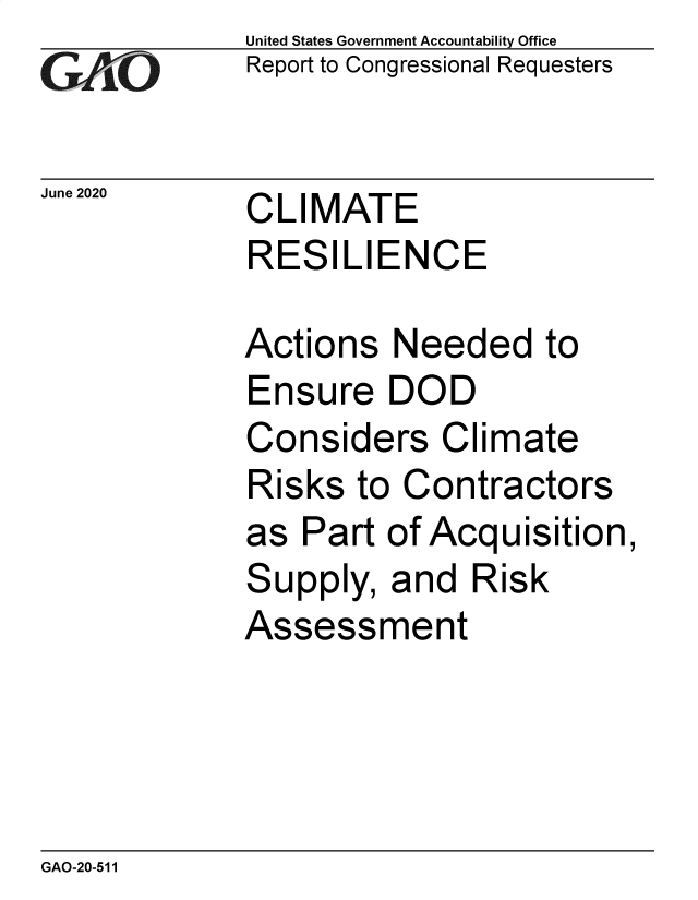 handle is hein.gao/gaobaebkj0001 and id is 1 raw text is: 
GAPO


June 2020


United States Government Accountability Office
Report to Congressional Requesters


CLIMATE
RESILIENCE


Actions  Needed to
Ensure   DOD
Considers Climate
Risks  to Contractors
as  Part of Acquisition,
Supply,  and  Risk
Assessment


GAO-20-511


