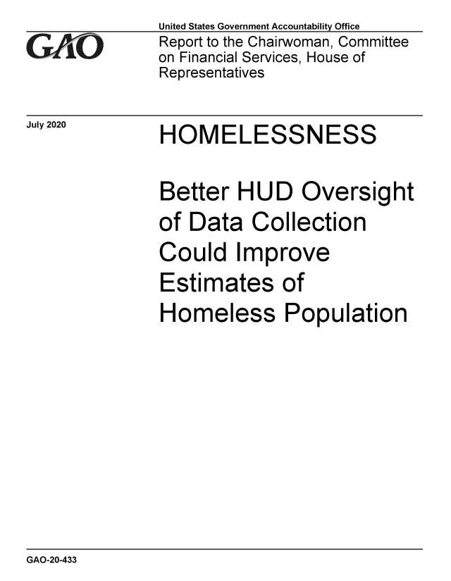 handle is hein.gao/gaobaebnr0001 and id is 1 raw text is: 
GAOj'-


July 2020


United States Government Accountability Office
Report to the Chairwoman, Committee
on Financial Services, House of
Representatives


HOMELESSNESS


Better HUD Oversight
of Data Collection
Could Improve
Estimates of
Homeless Population


GAO-20-433


