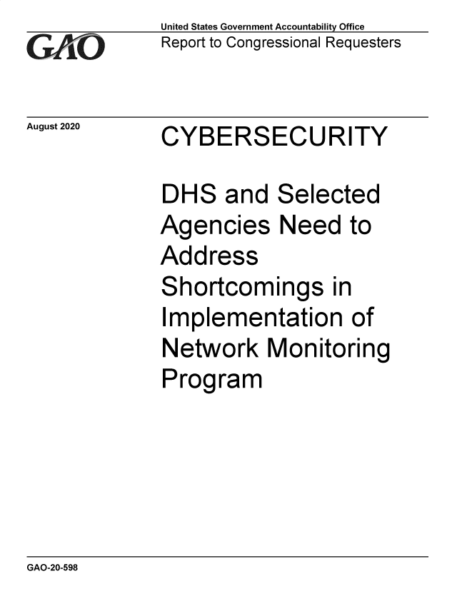 handle is hein.gao/gaobaebof0001 and id is 1 raw text is: 
GAiO


United States Government Accountability Office
Report to Congressional Requesters


August 2020  CYBERSECURITY


DHS and Selected
Agencies Need to
Address
Shortcomings in
Implementation of
Network Monitoring
Program


GAO-20-598


