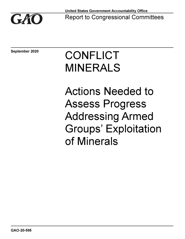 handle is hein.gao/gaobaebrk0001 and id is 1 raw text is: 
GAy O


September 2020


United States Government Accountability Office
Report to Congressional Committees


CONFLICT
MINERALS


Actions Needed to
Assess Progress
Addressing Armed
Groups' Exploitation
of Minerals


GAO-20-595



