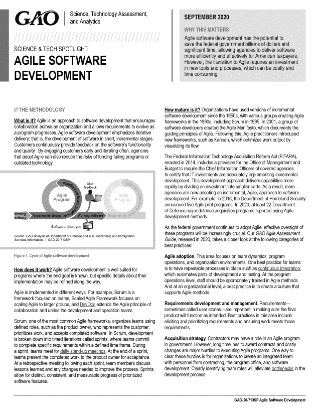 handle is hein.gao/gaobaebti0001 and id is 1 raw text is: 
                           Science, Technology Assessment,
 G      A      O        Iand Analytics




 SCIENCE & TECH SPOTLIGHT:

AGILE SOFTWARE

DEVELOPMENT


What is it? Agile is an approach to software development that encourages
collaboration across an organization and allows requirements to evolve as
a program progresses. Agile software development emphasizes iterative
delivery; that is, the development of software in short, incremental stages.
Customers continuously provide feedback on the software's functionality
and quality. By engaging customers early and iterating often, agencies
that adopt Agile can also reduce the risks of funding failing programs or
outdated technology.

                       ? : , User
                       ....       feedback





                  Software deployed ..

Source GAO analysis of Department of Defense and U S. Citizenship and Immigration
Services information.  GAO-20-713SP




How does it work? Agile software development is well suited for
programs where the end goal is known, but specific details about their
implementation may be refined along the way.

Agile is implemented in different ways. For example, Scrum is a
framework focused on teams, Scaled Agile Framework focuses on
scaling Agile to larger groups, and DevODs extends the Agile principle of
collaboration and unites the development and operation teams.

Scrum, one of the most common Agile frameworks, organizes teams using
defined roles, such as the product owner, who represents the customer,
prioritizes work, and accepts completed software. In Scrum, development
is broken down into timed iterations called sprints, where teams commit
to complete specific requirements within a defined time frame. During
a sprint, teams meet for daily stand-up meetings. At the end of a sprint,
teams present the completed work to the product owner for acceptance.
At a retrospective meeting following each sprint, team members discuss
lessons learned and any changes needed to improve the process. Sprints
allow for distinct, consistent, and measurable progress of prioritized
software features.


How mature is it? Organizations have used versions of incremental
software development since the 1950s, with various groups creating Agile
frameworks in the 1990s, including Scrum in 1995. In 2001, a group of
software developers created the Agile Manifesto, which documents the
guiding principles of Agile. Following this, Agile practitioners introduced
new frameworks, such as Kanban, which optimizes work output by
visualizing its flow.

The Federal Information Technology Acquisition Reform Act (FITARA),
enacted in 2014, includes a provision for the Office of Management and
Budget to require the Chief Information Officers of covered agencies
to certify that IT investments are adequately implementing incremental
development. This development approach delivers capabilities more
rapidly by dividing an investment into smaller parts. As a result, more
agencies are now adopting an incremental, Agile, approach to software
development. For example, in 2016, the Department of Homeland Security
announced five Agile pilot programs. In 2020, at least 22 Department
of Defense major defense acquisition programs reported using Agile
development methods.

As the federal government continues to adopt Agile, effective oversight of
these programs will be increasingly crucial. Our GAO Agile Assessment
Guide, released in 2020, takes a closer look at the following categories of
best practices:

Agile adoption. This area focuses on team dynamics, program
operations, and organization environments. One best practice for teams
is to have repeatable processes in place such as continuous integraton,
which automates parts of development and testing. At the program
operations level, staff should be appropriately trained in Agile methods.
And at an organizational level, a best practice is to create a culture that
supports Agile methods.

Requirements development and management. Requirements-
sometimes called user stories-are important in making sure the final
product will function as intended. Best practices in this area include
eliciting and prioritizing requirements and ensuring work meets those
requirements.

Acquisition strategy. Contractors may have a role in an Agile program
in government. However, long timelines to award contracts and costly
changes are major hurdles to executing Agile programs. One way to
clear these hurdles is for organizations to create an integrated team
with personnel from contracting, the program office, and software
development. Clearly identifying team roles will alleviate bottlenecks in the
development process.


GAO-20-713SP Agile Software Development


