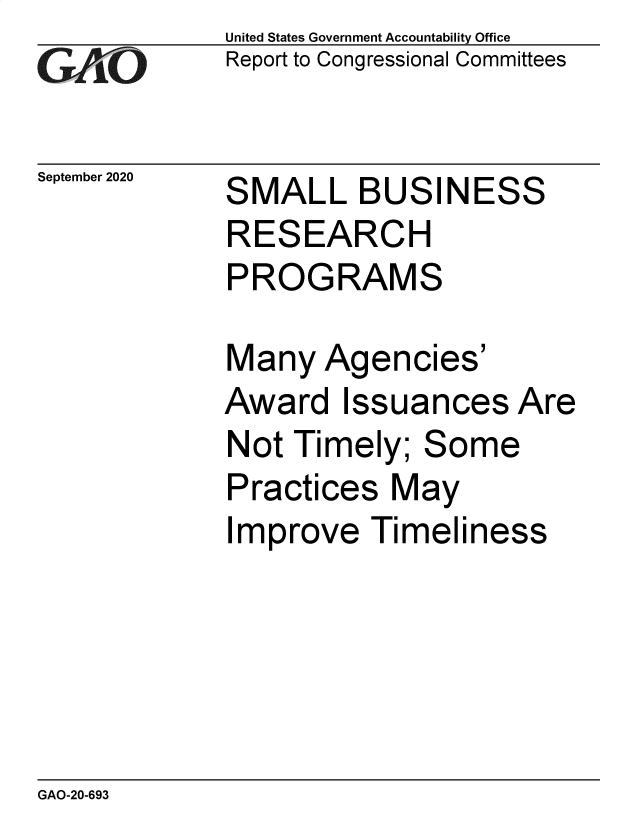 handle is hein.gao/gaobaebtq0001 and id is 1 raw text is: 
GAiO


September 2020


United States Government Accountability Office
Report to Congressional Committees


S


MALL BUSINESS


RESEARCH
PROGRAMS


Many Agen


cies'


Award Issuances Are
Not Timely; Some
Practices May
Improve Timeliness


GAO-20-693


