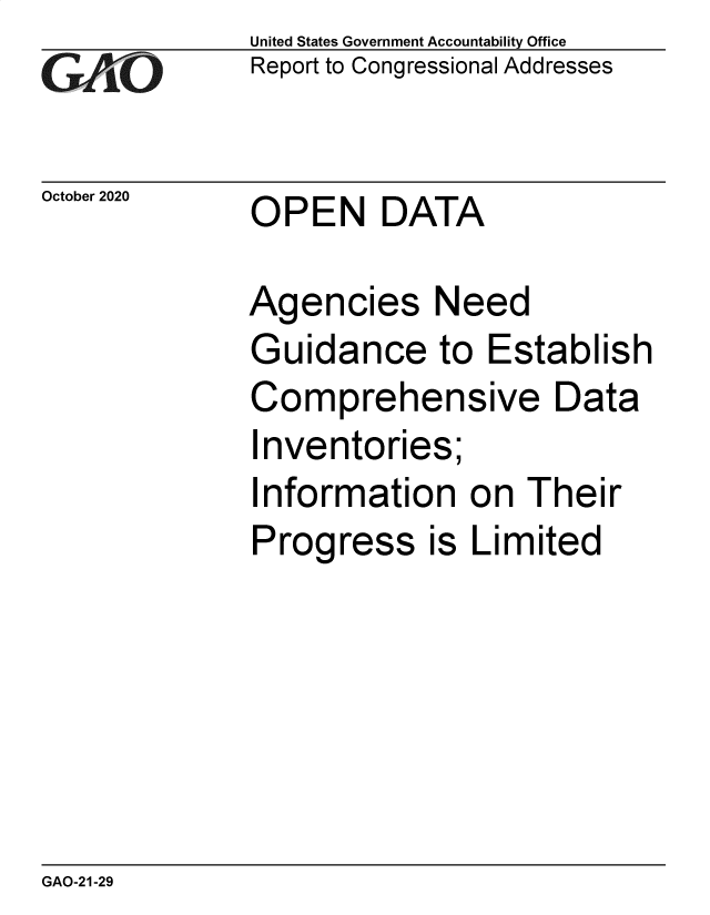 handle is hein.gao/gaobaebvl0001 and id is 1 raw text is: 
GA1 O


October 2020


United States Government Accountability Office
Report to Congressional Addresses


OPEN DATA


Agencies Need
Guidance to Establish
Comprehensive Data
Inventories;
Information on Their
Progress is Limited


GAO-21-29


