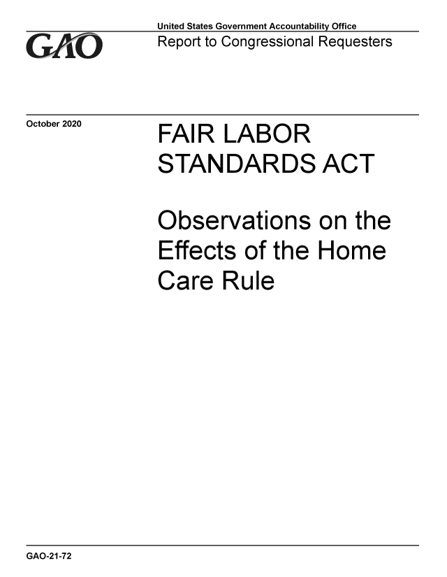handle is hein.gao/gaobaebwf0001 and id is 1 raw text is: 
GAOj '-


October 2020


United States Government Accountability Office
Report to Congressional Requesters


FAIR LABOR


STANDARDS ACT

Observations on the
Effects of the Home
Care Rule


GAO-21-72


