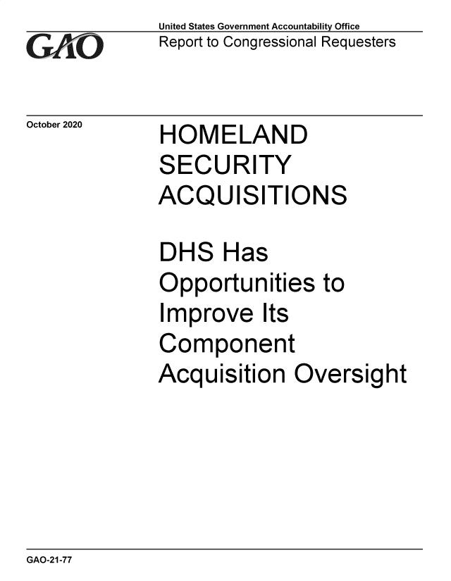 handle is hein.gao/gaobaebwh0001 and id is 1 raw text is: 
GAjLO


October 2020


United States Government Accountability Office
Report to Congressional Requesters


HOMELAND


SECURITY
ACQUISITIONS

DHS Has
Opportunities to
Improve Its
Component
Acquisition   Oversight


GAO-21-77


