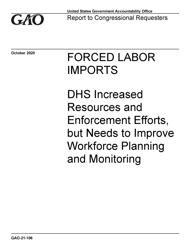 handle is hein.gao/gaobaebwr0001 and id is 1 raw text is: 
GA2vO


October 2020


United States Government Accountability Office
Report to Congressional Requesters


FORCED LABOR
IMPORTS


DHS   Increased
Resources and
Enforcement Efforts,
but  Needs   to Improve
Workforce Planning
and  Monitoring


GAO-21-106


