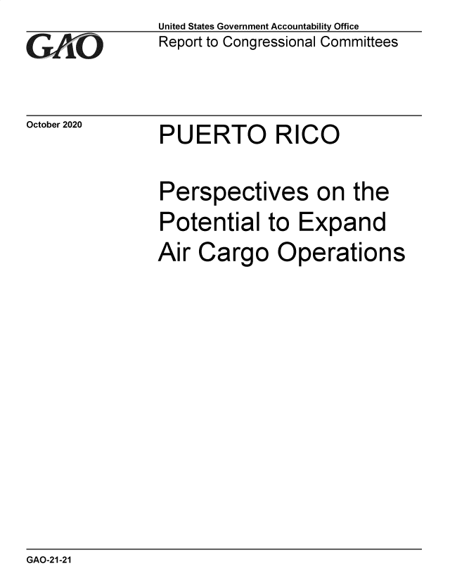 handle is hein.gao/gaobaebxe0001 and id is 1 raw text is: 
GAiO


October 2020


United States Government Accountability Office
Report to Congressional Committees


PUERTO RICO


Perspectives on the
Potential   to  Expand
Air  Cargo   Operations


GAO-21-21


