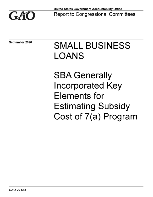 handle is hein.gao/gaobaebxi0001 and id is 1 raw text is: 
GArO


September 2020


United States Government Accountability Office
Report to Congressional Committees


SMALL BUSINESS
LOANS

SBA   Generally
Incorporated Key
Elements for


Estimating


S


ubsidy


Cost  of 7(a)  Program


GAO-20-618


