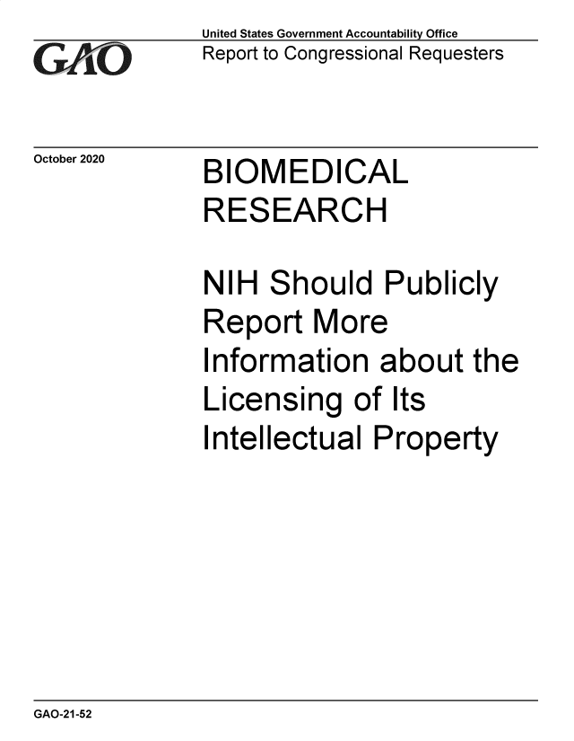handle is hein.gao/gaobaecai0001 and id is 1 raw text is: 
GAfj[O


October 2020


United States Government Accountability Office
Report to Congressional Requesters


BIOMEDICAL


RESEARCH

NIH  Should Publicly
Report   More
Information   about   the
Licensing   of  Its
Intellectual  Property


GAO-21-52


