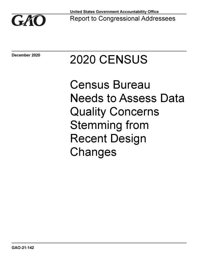 handle is hein.gao/gaobaecbs0001 and id is 1 raw text is: 
GAjLO


December 2020


United States Government Accountability Office
Report to Congressional Addressees


2020   CENSUS


Census Bureau
Needs   to Assess
Quality  Concerns
Stemming from
Recent   Design
Changes


GAO-21-142


Data


