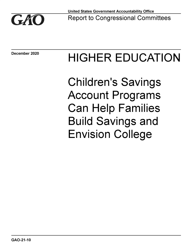 handle is hein.gao/gaobaeccu0001 and id is 1 raw text is: 
GAO


December 2020


United States Government Accountability Office
Report to Congressional Committees


HIGHER EDUCATION


Children's   Savings
Account Programs
Can   Help  Families
Build  Savings   and
Envision   College


GAO-21-10


