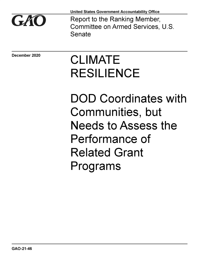 handle is hein.gao/gaobaeccy0001 and id is 1 raw text is: 
Gia


December 2020


United States Government Accountability Office
Report to the Ranking Member,
Committee on Armed Services, U.S.
Senate


CLIMATE
RESILIENCE


DOD Coordinates with
Communities, but
Needs   to Assess the
Performance of
Related   Grant
Programs


GAO-21-46


