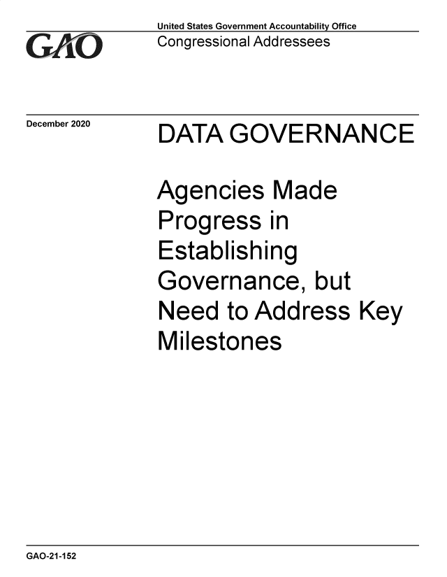 handle is hein.gao/gaobaecdu0001 and id is 1 raw text is: 
GAy  O


December 2020


United States Government Accountability Office
Congressional Addressees


DATA   GOVERNANCE


Agencies Made
Progress in
Establishing
Governance, but
Need   to Address
Milestones


Key


GAO-21-152


