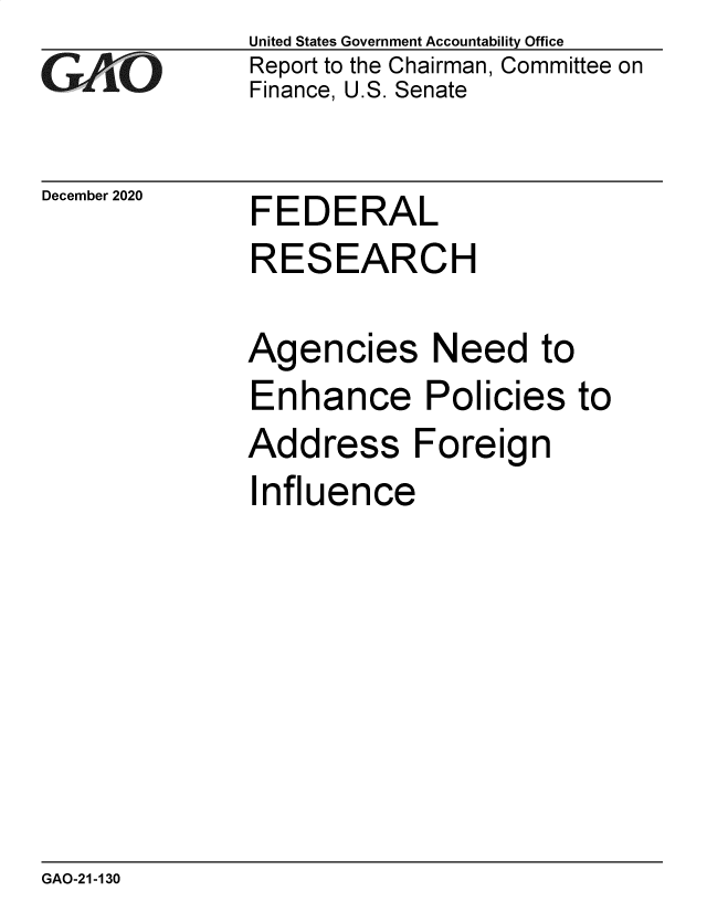 handle is hein.gao/gaobaeceb0001 and id is 1 raw text is: 
GAO


December 2020


United States Government Accountability Office
Report to the Chairman, Committee on
Finance, U.S. Senate


FEDERAL


RESEARCH

Agencies Need to
Enhance Policies to
Address Foreign


I


nfluence


GAO-21-130



