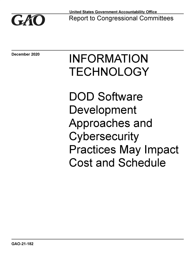 handle is hein.gao/gaobaecez0001 and id is 1 raw text is: 
GAIO


December 2020


United States Government Accountability Office
Report to Congressional Committees


INFORMATION
TECHNOLOGY


DOD   Software
Development
Approaches and
Cybersecurity
Practices  May   Impact
Cost  and  Schedule


GAO-21-182


