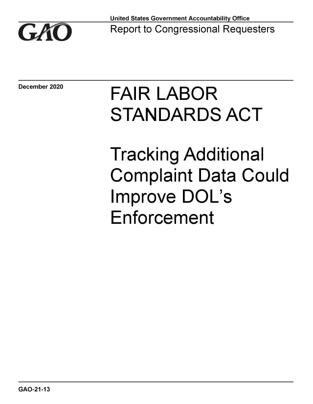 handle is hein.gao/gaobaecfx0001 and id is 1 raw text is: 
GAi'O


December 2020


United States Government Accountability Office
Report to Congressional Requesters


FAIR   LABOR
STANDARDS ACT


Tracking   Additional
Complaint Data Could
Improve DOL's
Enforcement


GAO-21-13


