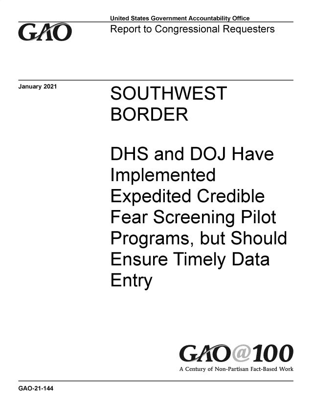 handle is hein.gao/gaobaecib0001 and id is 1 raw text is: 
GO


January 2021


United States Government Accountability Office
Report to Congressional Requesters


SOUTHWEST
BORDER


DHS   and   DOJ   Have
Implemented
Expedited Credible
Fear  Screening Pilot
Programs, but Should
Ensure   Timely   Data
Entry



          GAO 100
          A Century of Non-Partisan Fact-Based Work


GAO-21-144


