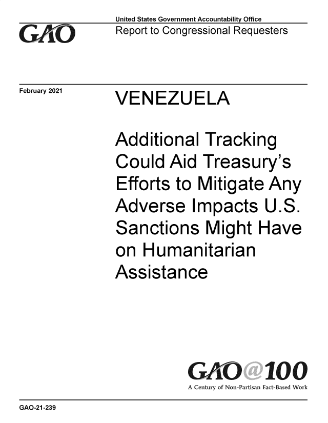 handle is hein.gao/gaobaeckm0001 and id is 1 raw text is: 
GAO10


February 2021


United States Government Accountability Office
Report to Congressional Requesters


VENEZUELA


Additional   -
Could   Aid  1
Efforts  to IV
Adverse Irr
Sanctions I
on  Humani
Assistance


Tracking
treasury's
litigate Any
pacts   U.S.
Might  Have
tarian


GAO 100
A Century of Non-Partisan Fact-Based Work


GAO-21-239


