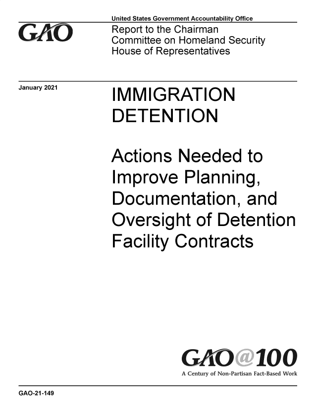 handle is hein.gao/gaobaeclg0001 and id is 1 raw text is: 
GO


January 2021


United States Government Accountability Office
Report to the Chairman
Committee on Homeland Security
House of Representatives


IMMIGRATION
DETENTION


Actions Needed to
Improve Planning,
Documentation, and
Oversight of Detention
Facility  Contracts





           GAO 100
           A Century of Non-Partisan Fact-Based Work


GAO-21-149


