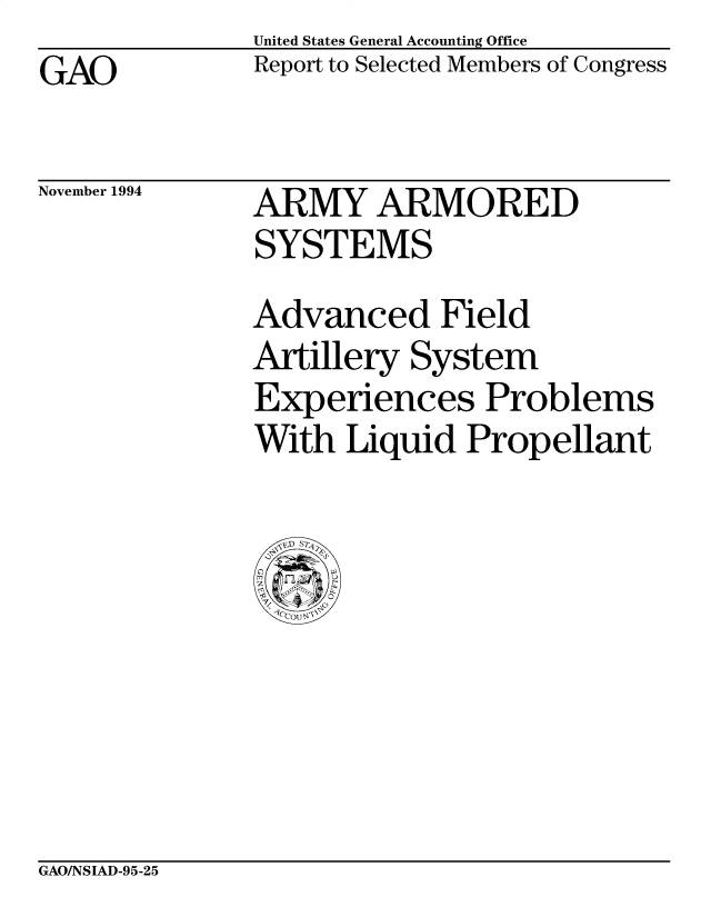 handle is hein.gao/gaocrptabdp0001 and id is 1 raw text is: United States General Accounting Office
Report to Selected Members of Congress


GAO


November 1994


ARMY ARMORED
SYSTEMS
Advanced Field
Artillery System
Experiences Problems
With Liquid Propellant


GAO/NSIAD-95-25


