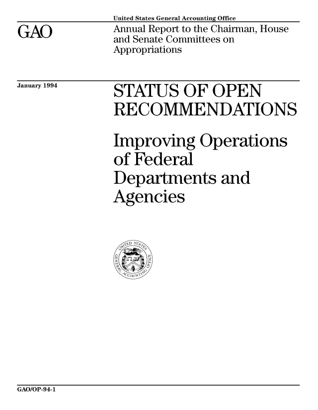 handle is hein.gao/gaocrptabff0001 and id is 1 raw text is: GAO


United States General Accounting Office
Annual Report to the Chairman, House
and Senate Committees on
Appropriations


January 1994


STATUS OF OPEN
RECOMMENDATIONS
Improving Operations
of Federal
Departments and
Agencies


GAO/OP-94-1


