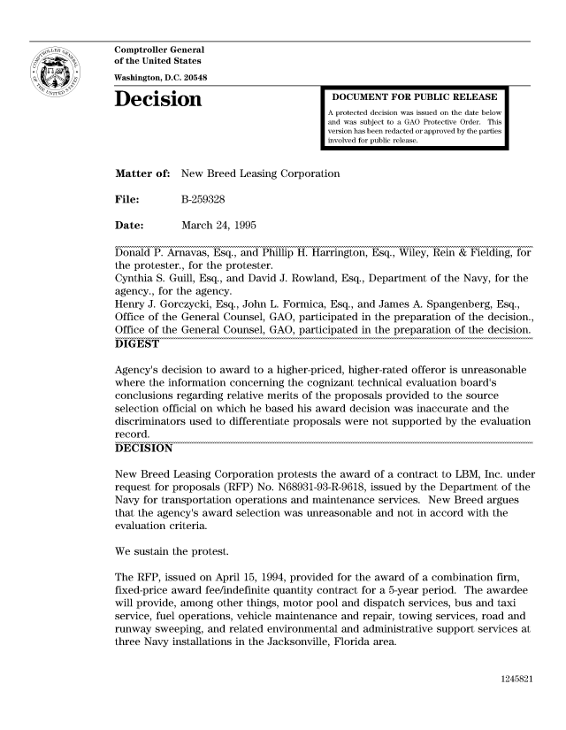 handle is hein.gao/gaocrptabzh0001 and id is 1 raw text is: 


Comptroller General
of the United States
Washington, D.C. 20548

Decision                                  DOCUMENT FOR PUBLIC RELEASE
                                         A protected decision was issued on the date below
                                         and was subject to a GAO Protective Order. This
                                         version has been redacted or approved by the parties
                                         involved for public release.


Matter of: New Breed Leasing Corporation

File:        B-259328

Date:        March 24, 1995

Donald P. Arnavas, Esq., and Phillip H. Harrington, Esq., Wiley, Rein & Fielding, for
the protester., for the protester.
Cynthia S. Guill, Esq., and David J. Rowland, Esq., Department of the Navy, for the
agency., for the agency.
Henry J. Gorczycki, Esq., John L. Formica, Esq., and James A. Spangenberg, Esq.,
Office of the General Counsel, GAO, participated in the preparation of the decision.,
Office of the General Counsel, GAO, participated in the preparation of the decision.
DIGEST

Agency's decision to award to a higher-priced, higher-rated offeror is unreasonable
where the information concerning the cognizant technical evaluation board's
conclusions regarding relative merits of the proposals provided to the source
selection official on which he based his award decision was inaccurate and the
discriminators used to differentiate proposals were not supported by the evaluation
record.
DECISION

New Breed Leasing Corporation protests the award of a contract to LBM, Inc. under
request for proposals (RFP) No. N68931-93-R-9618, issued by the Department of the
Navy for transportation operations and maintenance services. New Breed argues
that the agency's award selection was unreasonable and not in accord with the
evaluation criteria.

We sustain the protest.

The RFP, issued on April 15, 1994, provided for the award of a combination firm,
fixed-price award fee/indefinite quantity contract for a 5-year period. The awardee
will provide, among other things, motor pool and dispatch services, bus and taxi
service, fuel operations, vehicle maintenance and repair, towing services, road and
runway sweeping, and related environmental and administrative support services at
three Navy installations in the Jacksonville, Florida area.


1245821


