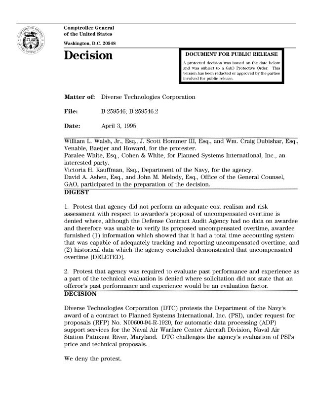 handle is hein.gao/gaocrptabzl0001 and id is 1 raw text is: 


Comptroller General
of the United States
Washington, D.C. 20548

Decision                                 DOCUMENT FOR PUBLIC RELEASE
                                        A protected decision was issued on the date below
                                        and was subject to a GAO Protective Order. This
                                        version has been redacted or approved by the parties
                                        involved for public release.


Matter of: Diverse Technologies Corporation

File:        B-259546; B-259546.2

Date:        April 3, 1995

William L. Walsh, Jr., Esq., J. Scott Hommer III, Esq., and Win. Craig Dubishar, Esq.,
Venable, Baetjer and Howard, for the protester.
Paralee White, Esq., Cohen & White, for Planned Systems International, Inc., an
interested party.
Victoria H. Kauffman, Esq., Department of the Navy, for the agency.
David A. Ashen, Esq., and John M. Melody, Esq., Office of the General Counsel,
GAO, participated in the preparation of the decision.
DIGEST

1. Protest that agency did not perform an adequate cost realism and risk
assessment with respect to awardee's proposal of uncompensated overtime is
denied where, although the Defense Contract Audit Agency had no data on awardee
and therefore was unable to verify its proposed uncompensated overtime, awardee
furnished (1) information which showed that it had a total time accounting system
that was capable of adequately tracking and reporting uncompensated overtime, and
(2) historical data which the agency concluded demonstrated that uncompensated
overtime [DELETED].

2. Protest that agency was required to evaluate past performance and experience as
a part of the technical evaluation is denied where solicitation did not state that an
offeror's past performance and experience would be an evaluation factor.
DECISION

Diverse Technologies Corporation (DTC) protests the Department of the Navy's
award of a contract to Planned Systems International, Inc. (PSI), under request for
proposals (RFP) No. N00600-94-R-1920, for automatic data processing (ADP)
support services for the Naval Air Warfare Center Aircraft Division, Naval Air
Station Patuxent River, Maryland. DTC challenges the agency's evaluation of PSI's
price and technical proposals.


We deny the protest.


