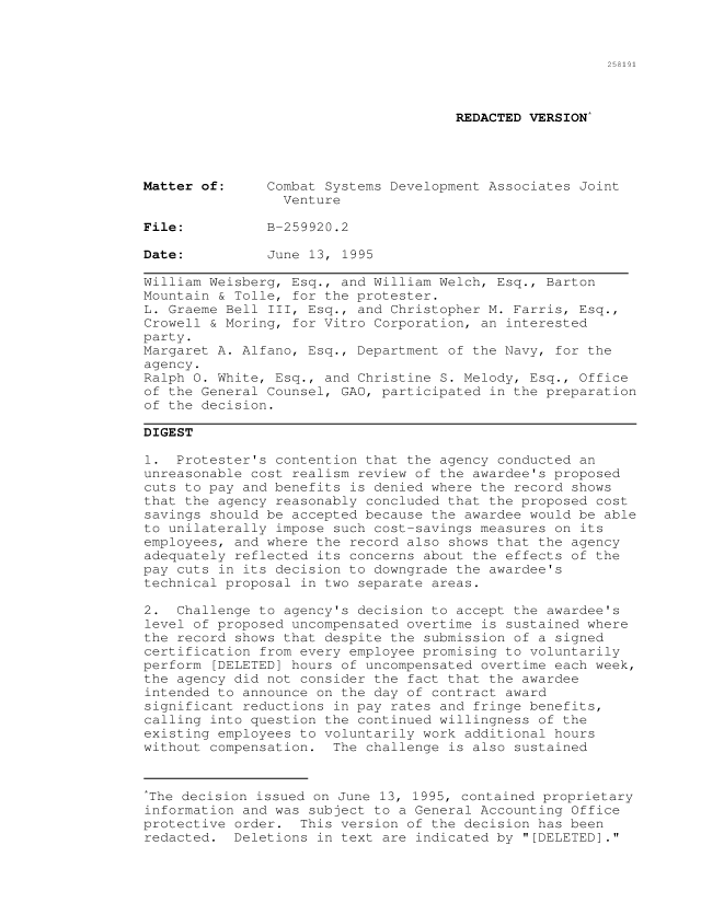 handle is hein.gao/gaocrptabzt0001 and id is 1 raw text is: 



258191


                                      REDACTED VERSION*




Matter of:     Combat Systems Development Associates Joint
                 Venture

File:          B-259920.2

Date:          June 13, 1995

William Weisberg, Esq., and William Welch, Esq., Barton
Mountain & Tolle, for the protester.
L. Graeme Bell III, Esq., and Christopher M. Farris, Esq.,
Crowell & Moring, for Vitro Corporation, an interested
party.
Margaret A. Alfano, Esq., Department of the Navy, for the
agency.
Ralph 0. White, Esq., and Christine S. Melody, Esq., Office
of the General Counsel, GAO, participated in the preparation
of the decision.

DIGEST

1. Protester's contention that the agency conducted an
unreasonable cost realism review of the awardee's proposed
cuts to pay and benefits is denied where the record shows
that the agency reasonably concluded that the proposed cost
savings should be accepted because the awardee would be able
to unilaterally impose such cost-savings measures on its
employees, and where the record also shows that the agency
adequately reflected its concerns about the effects of the
pay cuts in its decision to downgrade the awardee's
technical proposal in two separate areas.

2. Challenge to agency's decision to accept the awardee's
level of proposed uncompensated overtime is sustained where
the record shows that despite the submission of a signed
certification from every employee promising to voluntarily
perform [DELETED] hours of uncompensated overtime each week,
the agency did not consider the fact that the awardee
intended to announce on the day of contract award
significant reductions in pay rates and fringe benefits,
calling into question the continued willingness of the
existing employees to voluntarily work additional hours
without compensation. The challenge is also sustained


*The decision issued on June 13, 1995, contained proprietary
information and was subject to a General Accounting Office
protective order. This version of the decision has been
redacted. Deletions in text are indicated by [DELETED].


